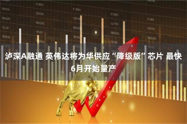 泸深A融通 英伟达将为华供应“降级版”芯片 最快6月开始量产