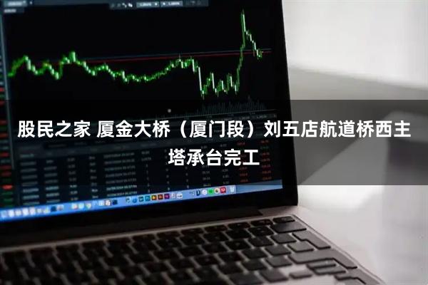 股民之家 厦金大桥（厦门段）刘五店航道桥西主塔承台完工