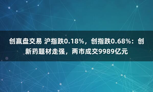 创赢盘交易 沪指跌0.18%，创指跌0.68%：创新药题材走强，两市成交9989亿元