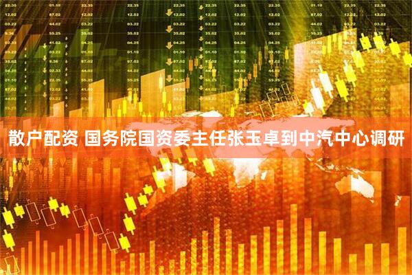 散户配资 国务院国资委主任张玉卓到中汽中心调研