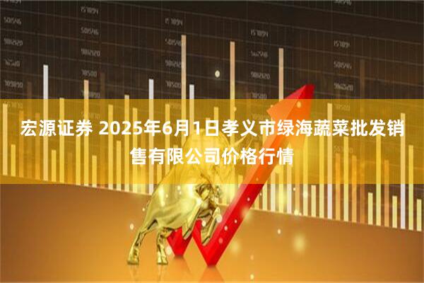 宏源证券 2025年6月1日孝义市绿海蔬菜批发销售有限公司价格行情