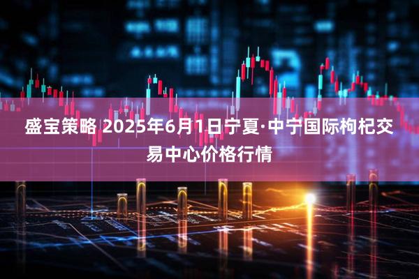盛宝策略 2025年6月1日宁夏·中宁国际枸杞交易中心价格行情