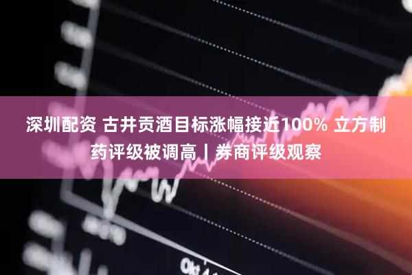 深圳配资 古井贡酒目标涨幅接近100% 立方制药评级被调高丨券商评级观察