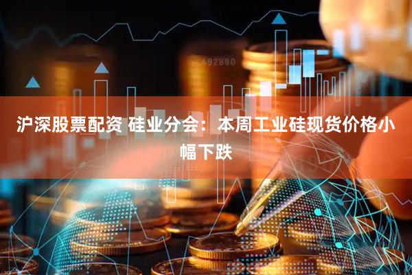 沪深股票配资 硅业分会：本周工业硅现货价格小幅下跌