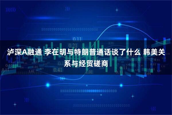 泸深A融通 李在明与特朗普通话谈了什么 韩美关系与经贸磋商
