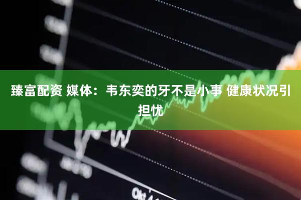 臻富配资 媒体：韦东奕的牙不是小事 健康状况引担忧