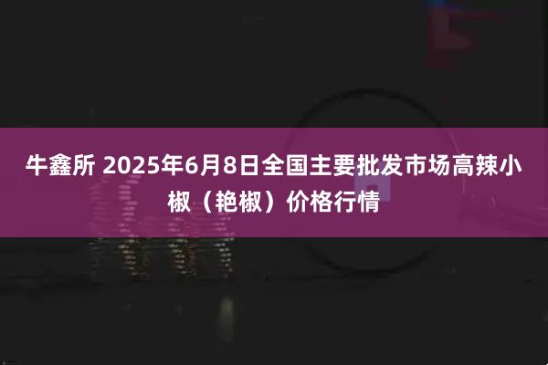 牛鑫所 2025年6月8日全国主要批发市场高辣小椒（艳椒）价格行情