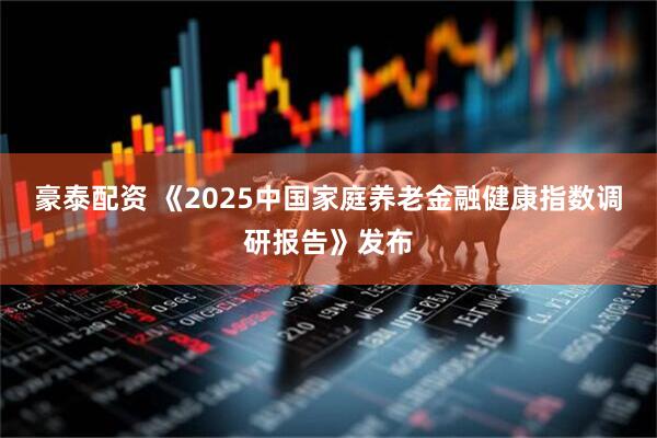 豪泰配资 《2025中国家庭养老金融健康指数调研报告》发布