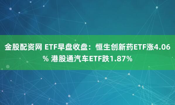 金股配资网 ETF早盘收盘：恒生创新药ETF涨4.06% 港股通汽车ETF跌1.87%