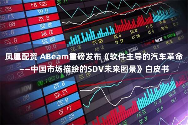 凤凰配资 ABeam重磅发布《软件主导的汽车革命——中国市场描绘的SDV未来图景》白皮书