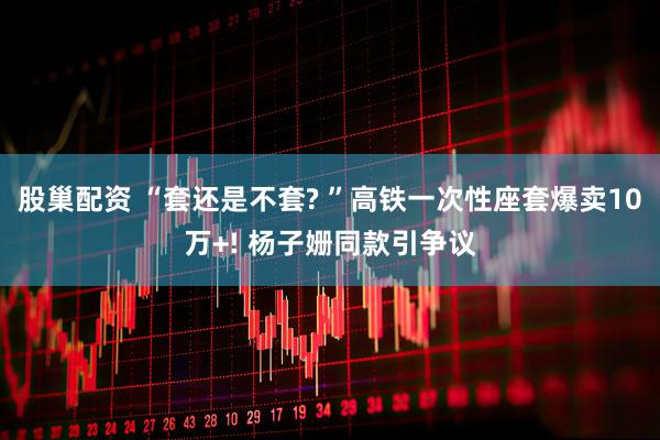 股巢配资 “套还是不套? ”高铁一次性座套爆卖10万+! 杨子姗同款引争议