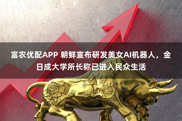 富农优配APP 朝鲜宣布研发美女AI机器人，金日成大学所长称已进入民众生活
