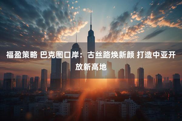 福盈策略 巴克图口岸：古丝路焕新颜 打造中亚开放新高地