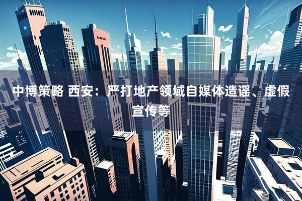 中博策略 西安：严打地产领域自媒体造谣、虚假宣传等