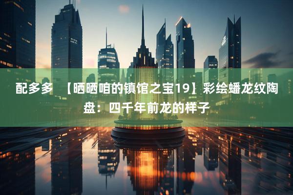 配多多  【晒晒咱的镇馆之宝19】彩绘蟠龙纹陶盘：四千年前龙的样子