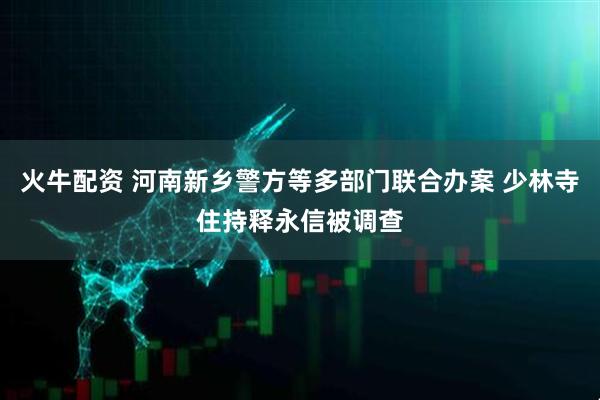 火牛配资 河南新乡警方等多部门联合办案 少林寺住持释永信被调查
