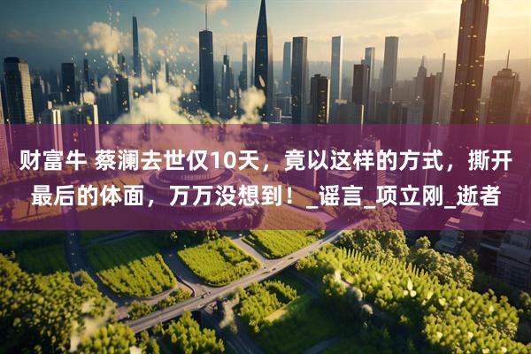 财富牛 蔡澜去世仅10天，竟以这样的方式，撕开最后的体面，万万没想到！_谣言_项立刚_逝者