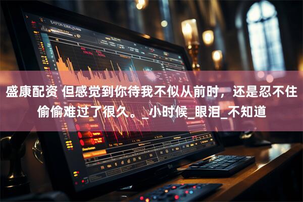盛康配资 但感觉到你待我不似从前时，还是忍不住偷偷难过了很久。_小时候_眼泪_不知道