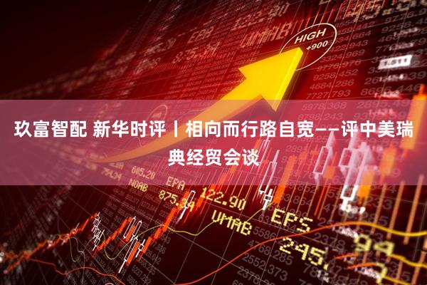 玖富智配 新华时评丨相向而行路自宽——评中美瑞典经贸会谈