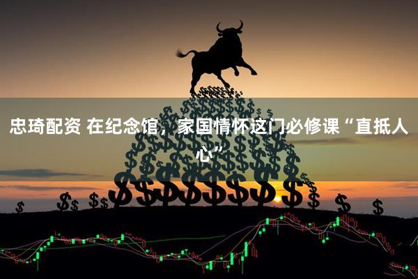忠琦配资 在纪念馆，家国情怀这门必修课“直抵人心”