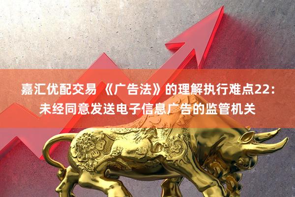 嘉汇优配交易 《广告法》的理解执行难点22：未经同意发送电子信息广告的监管机关