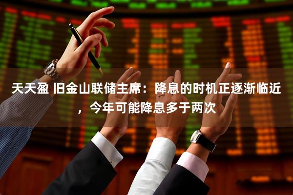 天天盈 旧金山联储主席：降息的时机正逐渐临近，今年可能降息多于两次