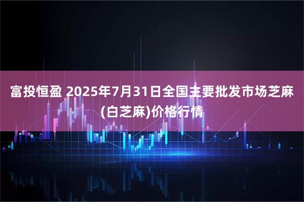 富投恒盈 2025年7月31日全国主要批发市场芝麻(白芝麻)价格行情
