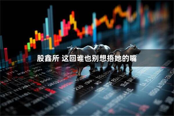 股鑫所 这回谁也别想捂她的嘴