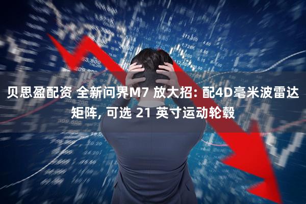 贝思盈配资 全新问界M7 放大招: 配4D毫米波雷达矩阵, 可选 21 英寸运动轮毂