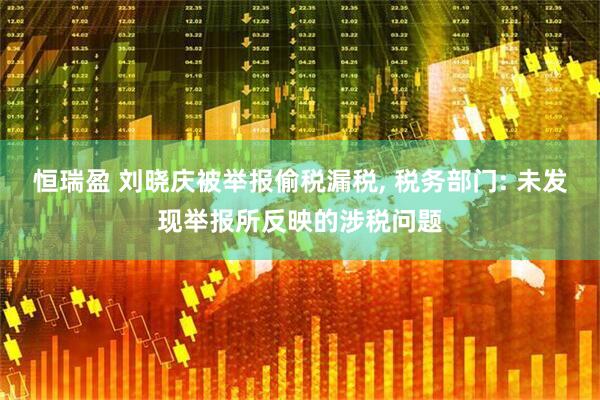 恒瑞盈 刘晓庆被举报偷税漏税, 税务部门: 未发现举报所反映的涉税问题
