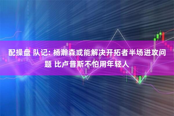 配操盘 队记: 杨瀚森或能解决开拓者半场进攻问题 比卢普斯不怕用年轻人