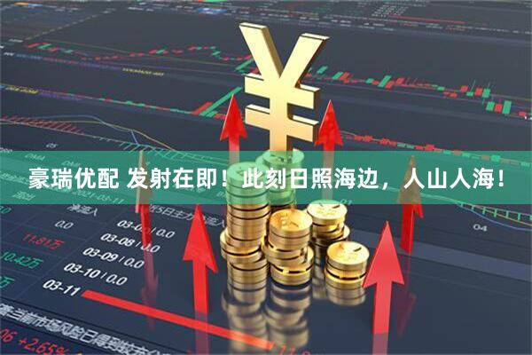 豪瑞优配 发射在即！此刻日照海边，人山人海！