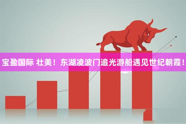 宝盈国际 壮美！东湖凌波门追光游船遇见世纪朝霞！