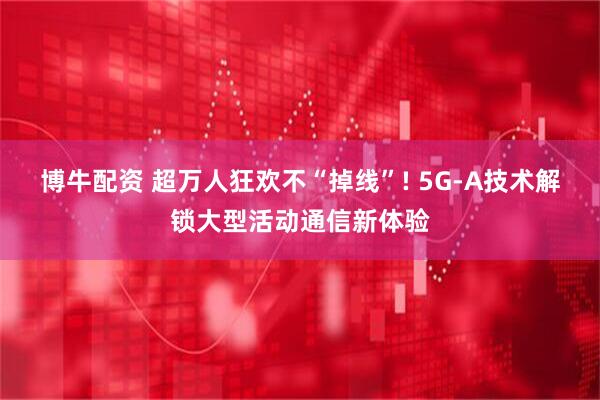 博牛配资 超万人狂欢不“掉线”! 5G-A技术解锁大型活动通信新体验