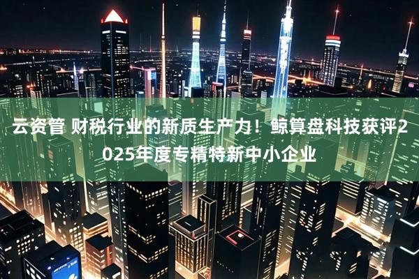 云资管 财税行业的新质生产力！鲸算盘科技获评2025年度专精特新中小企业