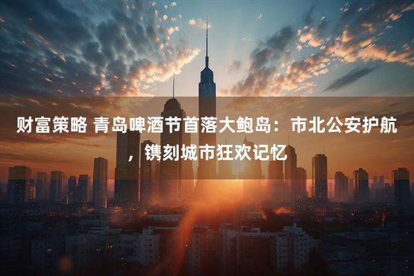 财富策略 青岛啤酒节首落大鲍岛：市北公安护航，镌刻城市狂欢记忆