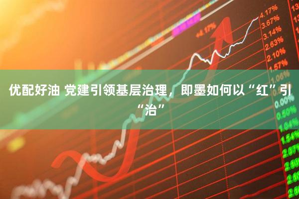 优配好油 党建引领基层治理，即墨如何以“红”引“治”