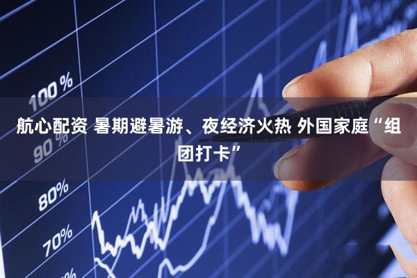 航心配资 暑期避暑游、夜经济火热 外国家庭“组团打卡”