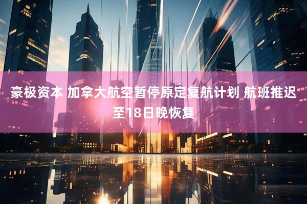 豪极资本 加拿大航空暂停原定复航计划 航班推迟至18日晚恢复