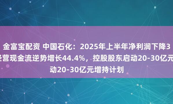 金富宝配资 中国石化：2025年上半年净利润下降39.8%，经营现金流逆势增长44.4%，控股股东启动20-30亿元增持计划