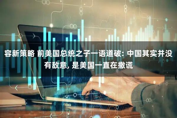容新策略 前美国总统之子一语道破: 中国其实并没有敌意, 是美国一直在撒谎
