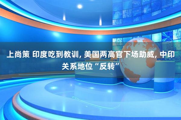 上尚策 印度吃到教训, 美国两高官下场助威, 中印关系地位“反转”