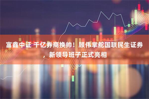 富鑫中证 千亿券商换帅！顾伟掌舵国联民生证券，新领导班子正式亮相