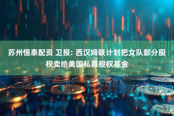 苏州恒泰配资 卫报: 西汉姆联计划把女队部分股权卖给美国私募股权基金