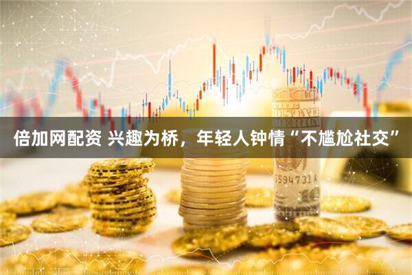 倍加网配资 兴趣为桥，年轻人钟情“不尴尬社交”
