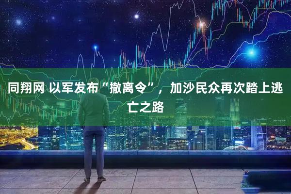 同翔网 以军发布“撤离令”，加沙民众再次踏上逃亡之路