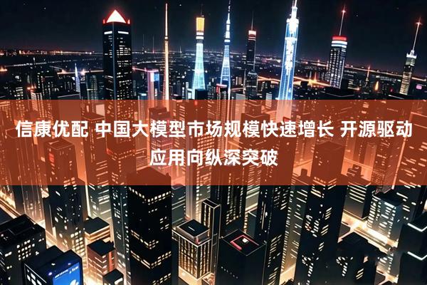 信康优配 中国大模型市场规模快速增长 开源驱动应用向纵深突破