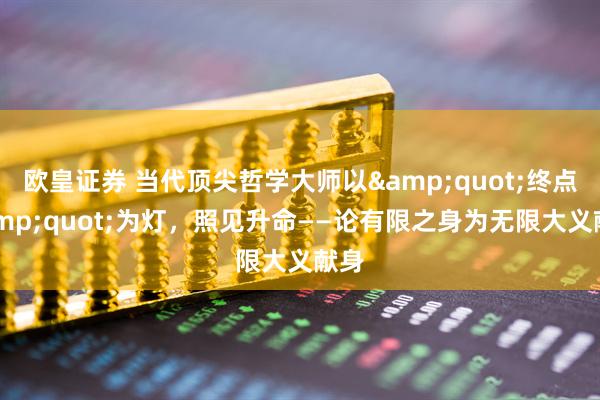 欧皇证券 当代顶尖哲学大师以&quot;终点&quot;为灯，照见升命——论有限之身为无限大义献身