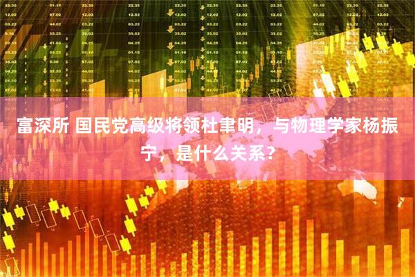 富深所 国民党高级将领杜聿明，与物理学家杨振宁，是什么关系？
