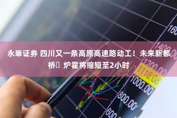 永崋证券 四川又一条高原高速路动工！未来新都桥⇌炉霍将缩短至2小时